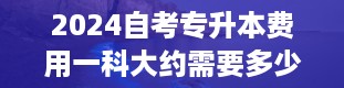 2024自考专升本费用一科大约需要多少钱