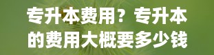 专升本费用？专升本的费用大概要多少钱