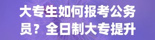 大专生如何报考公务员？全日制大专提升学历