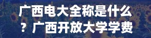 广西电大全称是什么？广西开放大学学费多少钱