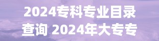 2024专科专业目录查询 2024年大专专业目录电子版