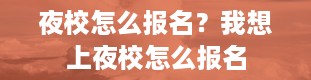 夜校怎么报名？我想上夜校怎么报名