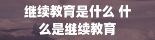 继续教育是什么 什么是继续教育