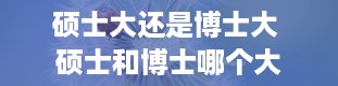 硕士大还是博士大 硕士和博士哪个大