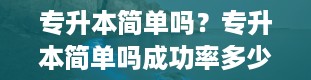 专升本简单吗？专升本简单吗成功率多少