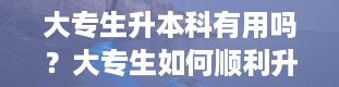 大专生升本科有用吗？大专生如何顺利升本科