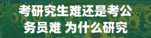 考研究生难还是考公务员难 为什么研究生难考