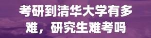 考研到清华大学有多难，研究生难考吗