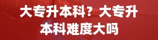 大专升本科？大专升本科难度大吗