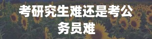 考研究生难还是考公务员难