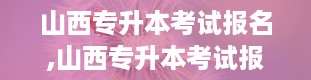 山西专升本考试报名,山西专升本考试报名全攻略