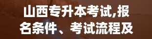 山西专升本考试,报名条件、考试流程及注意事项