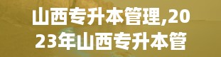 山西专升本管理,2023年山西专升本管理类专业解析与备考指南