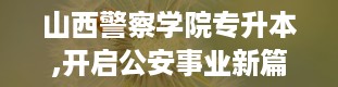 山西警察学院专升本,开启公安事业新篇章