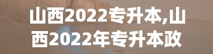 山西2022专升本,山西2022年专升本政策解读及备考指南