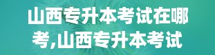 山西专升本考试在哪考,山西专升本考试地点详解