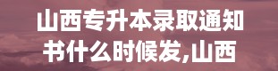 山西专升本录取通知书什么时候发,山西专升本录取通知书发放时间详解