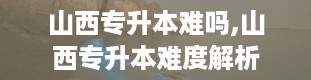 山西专升本难吗,山西专升本难度解析