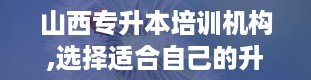 山西专升本培训机构,选择适合自己的升学之路