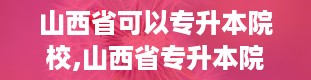 山西省可以专升本院校,山西省专升本院校概述