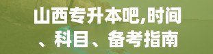 山西专升本吧,时间、科目、备考指南