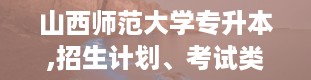 山西师范大学专升本,招生计划、考试类型及学费标准