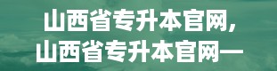 山西省专升本官网,山西省专升本官网——助力学子圆梦本科之路