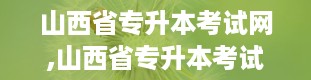 山西省专升本考试网,山西省专升本考试网——助力学子圆梦本科