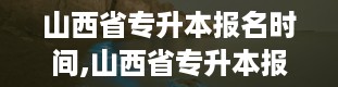 山西省专升本报名时间,山西省专升本报名时间详解