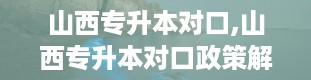 山西专升本对口,山西专升本对口政策解读及专业选择指南