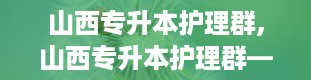 山西专升本护理群,山西专升本护理群——你的护理专业升学之路