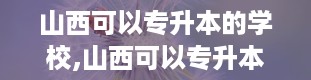 山西可以专升本的学校,山西可以专升本的学校有哪些