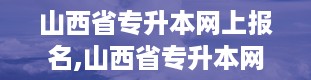 山西省专升本网上报名,山西省专升本网上报名全攻略