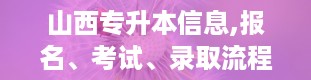 山西专升本信息,报名、考试、录取流程详解