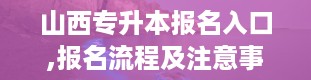 山西专升本报名入口,报名流程及注意事项