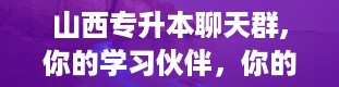 山西专升本聊天群,你的学习伙伴，你的信息枢纽