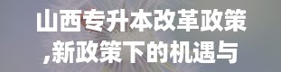 山西专升本改革政策,新政策下的机遇与挑战