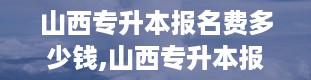 山西专升本报名费多少钱,山西专升本报名费用详解