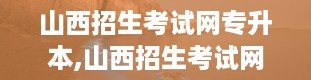 山西招生考试网专升本,山西招生考试网专升本报名全攻略