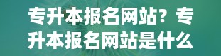 专升本报名网站？专升本报名网站是什么