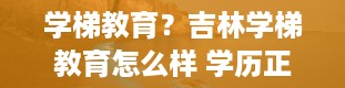 学梯教育？吉林学梯教育怎么样 学历正规靠谱吗