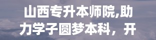 山西专升本师院,助力学子圆梦本科，开启人生新篇章