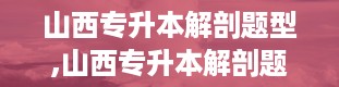 山西专升本解剖题型,山西专升本解剖题型解析及备考策略