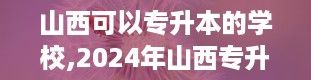 山西可以专升本的学校,2024年山西专升本学校及专业