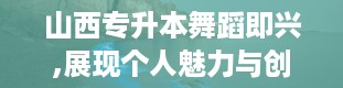 山西专升本舞蹈即兴,展现个人魅力与创造力的舞台