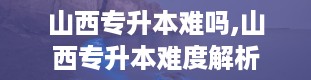 山西专升本难吗,山西专升本难度解析