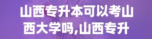 山西专升本可以考山西大学吗,山西专升本考生是否可以报考山西大学？