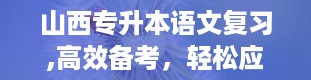 山西专升本语文复习,高效备考，轻松应对