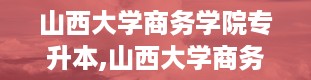 山西大学商务学院专升本,山西大学商务学院专升本简介