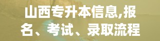 山西专升本信息,报名、考试、录取流程详解